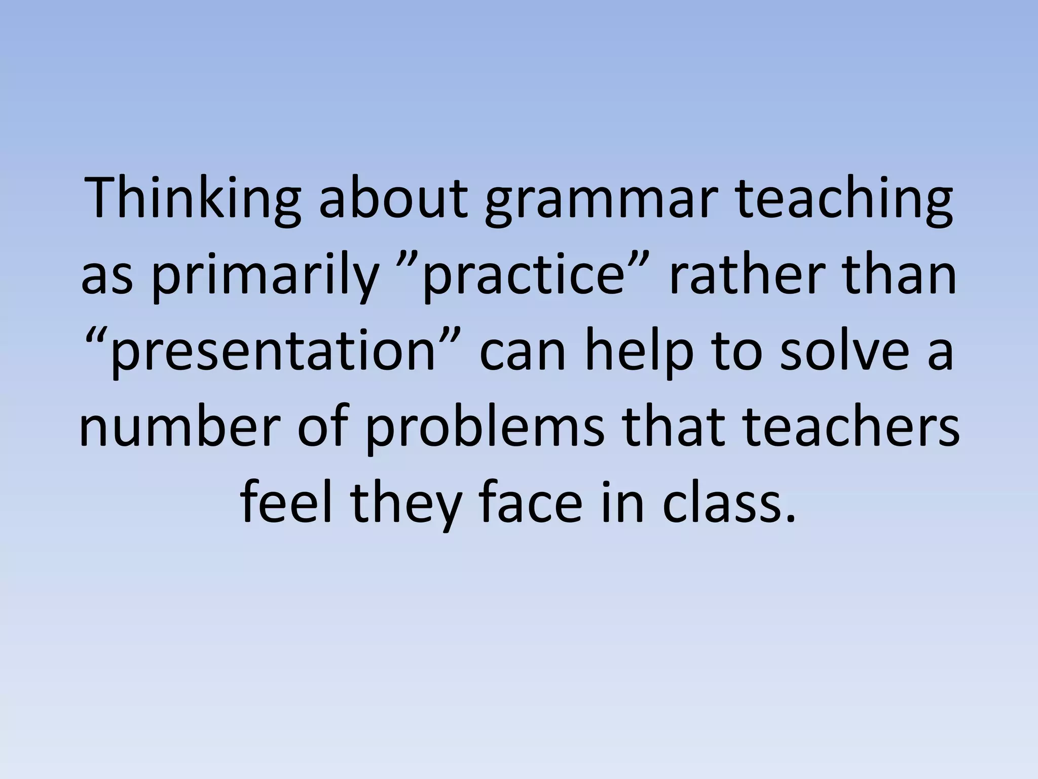 Thinking about grammar teaching
as primarily ”practice” rather than
“presentation” can help to solve a
number of problems that teachers
feel they face in class.
 