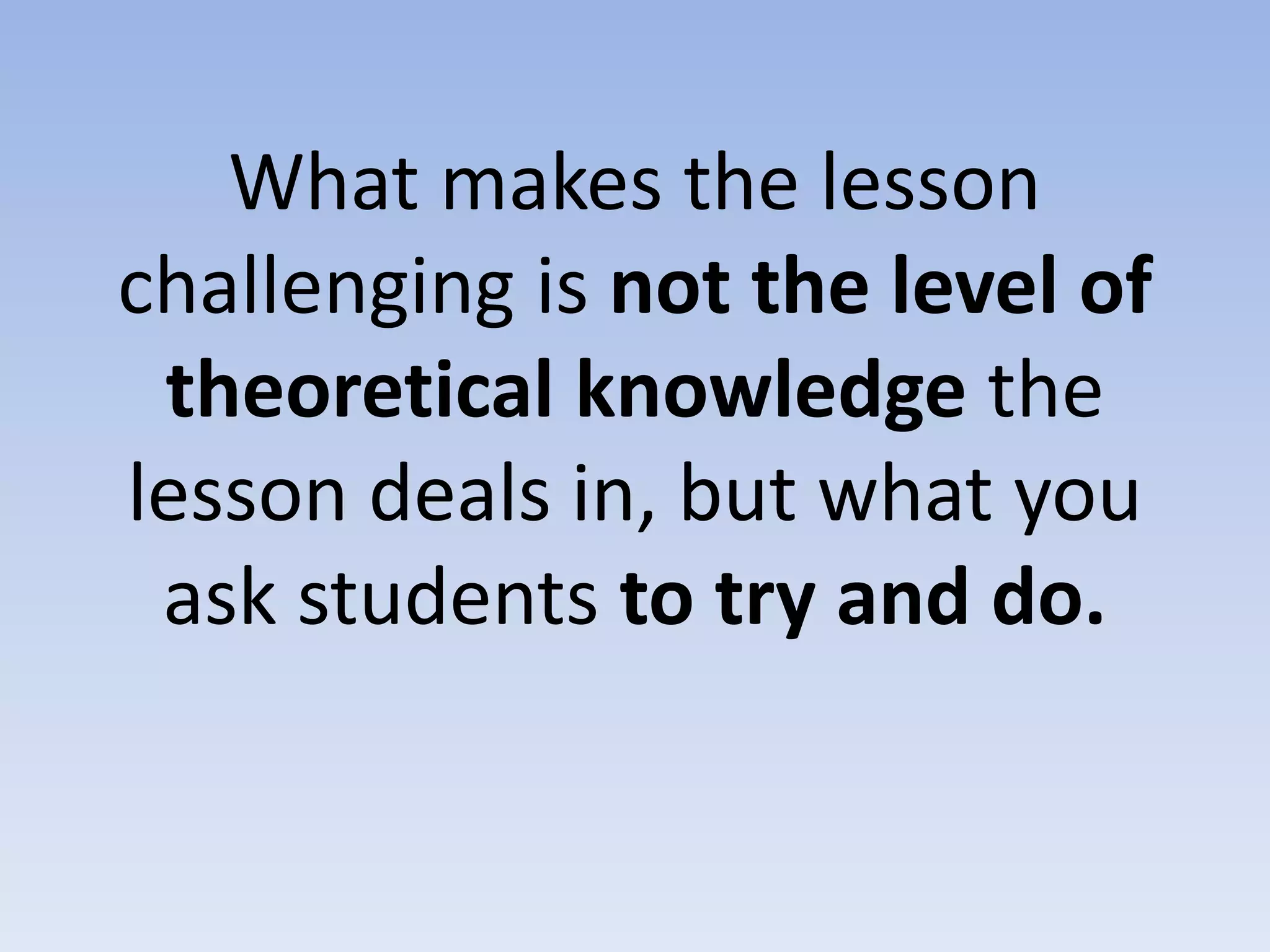 What makes the lesson
challenging is not the level of
theoretical knowledge the
lesson deals in, but what you
ask students to try and do.
 