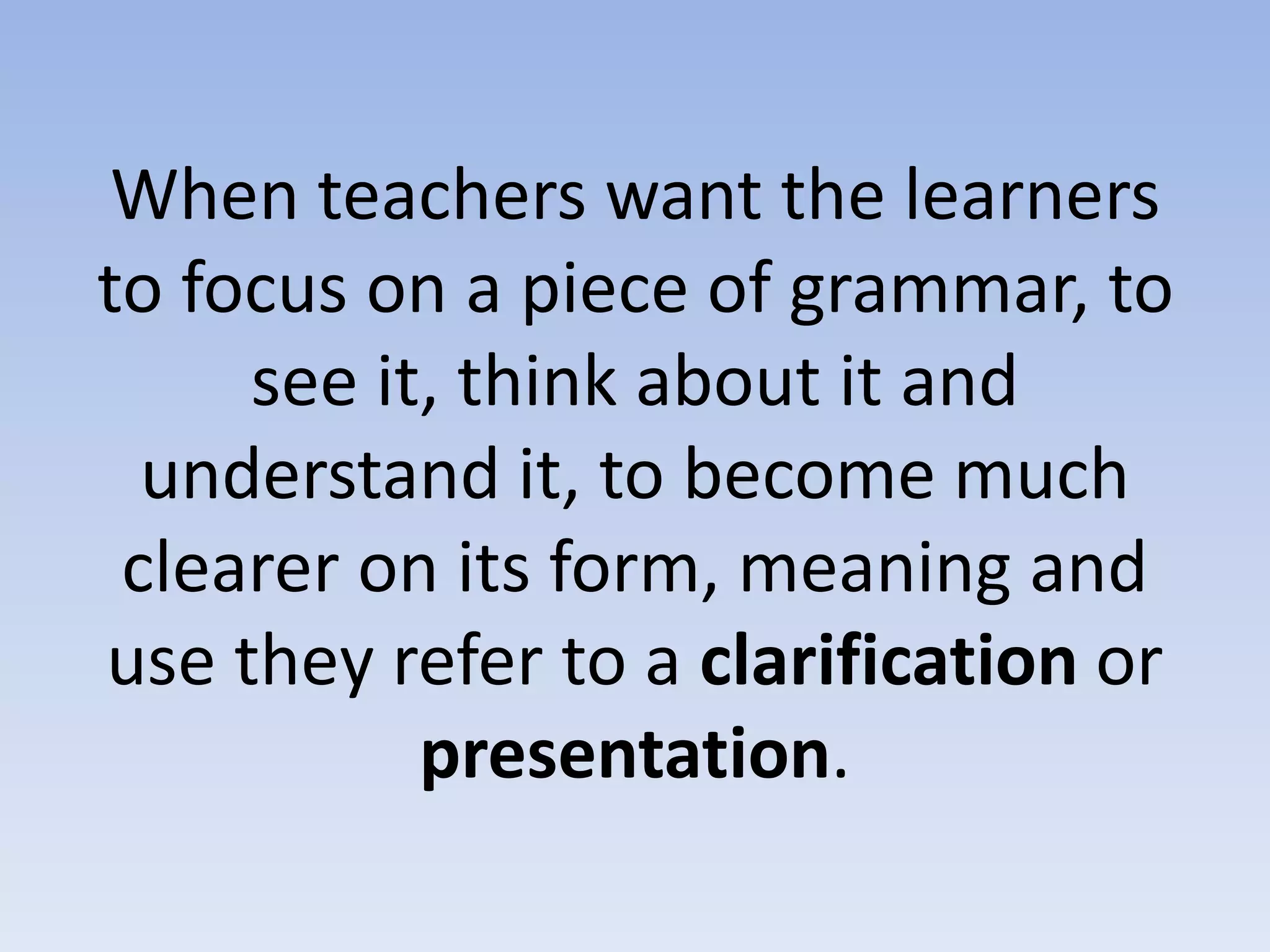 When teachers want the learners
to focus on a piece of grammar, to
see it, think about it and
understand it, to become much
clearer on its form, meaning and
use they refer to a clarification or
presentation.
 