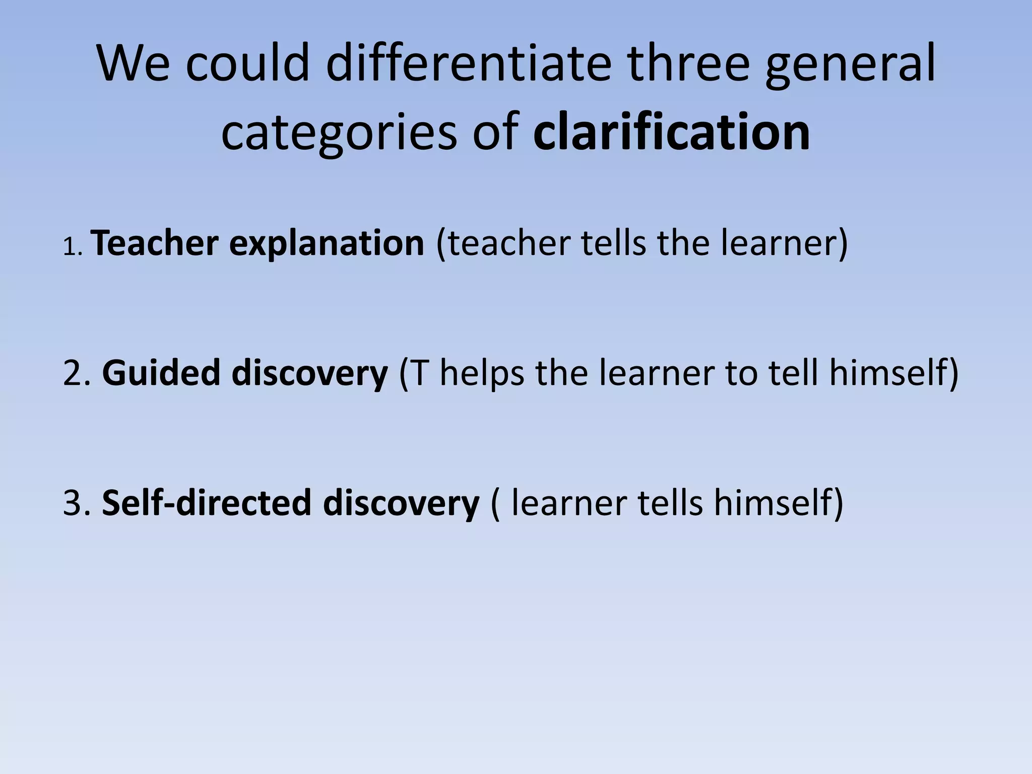 We could differentiate three general
categories of clarification
1. Teacher explanation (teacher tells the learner)
2. Guided discovery (T helps the learner to tell himself)
3. Self-directed discovery ( learner tells himself)
 