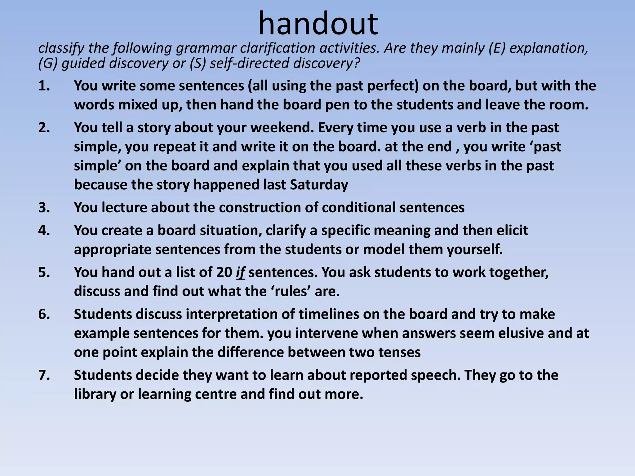 handout
classify the following grammar clarification activities. Are they mainly (E) explanation,
(G) guided discovery or (S) self-directed discovery?
1. You write some sentences (all using the past perfect) on the board, but with the
words mixed up, then hand the board pen to the students and leave the room.
2. You tell a story about your weekend. Every time you use a verb in the past
simple, you repeat it and write it on the board. at the end , you write ‘past
simple’ on the board and explain that you used all these verbs in the past
because the story happened last Saturday
3. You lecture about the construction of conditional sentences
4. You create a board situation, clarify a specific meaning and then elicit
appropriate sentences from the students or model them yourself.
5. You hand out a list of 20 if sentences. You ask students to work together,
discuss and find out what the ‘rules’ are.
6. Students discuss interpretation of timelines on the board and try to make
example sentences for them. you intervene when answers seem elusive and at
one point explain the difference between two tenses
7. Students decide they want to learn about reported speech. They go to the
library or learning centre and find out more.
 