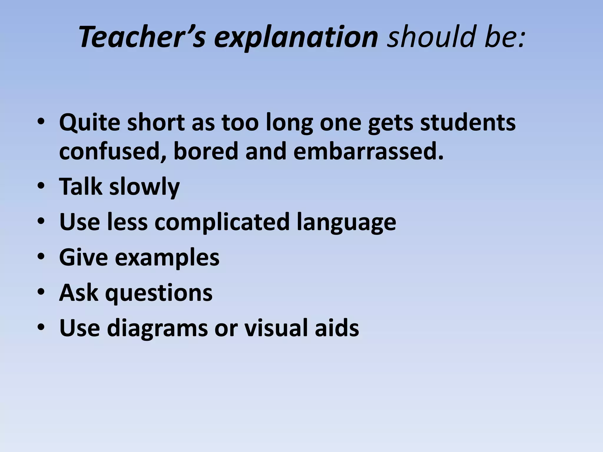 Teacher’s explanation should be:
• Quite short as too long one gets students
confused, bored and embarrassed.
• Talk slowly
• Use less complicated language
• Give examples
• Ask questions
• Use diagrams or visual aids
 