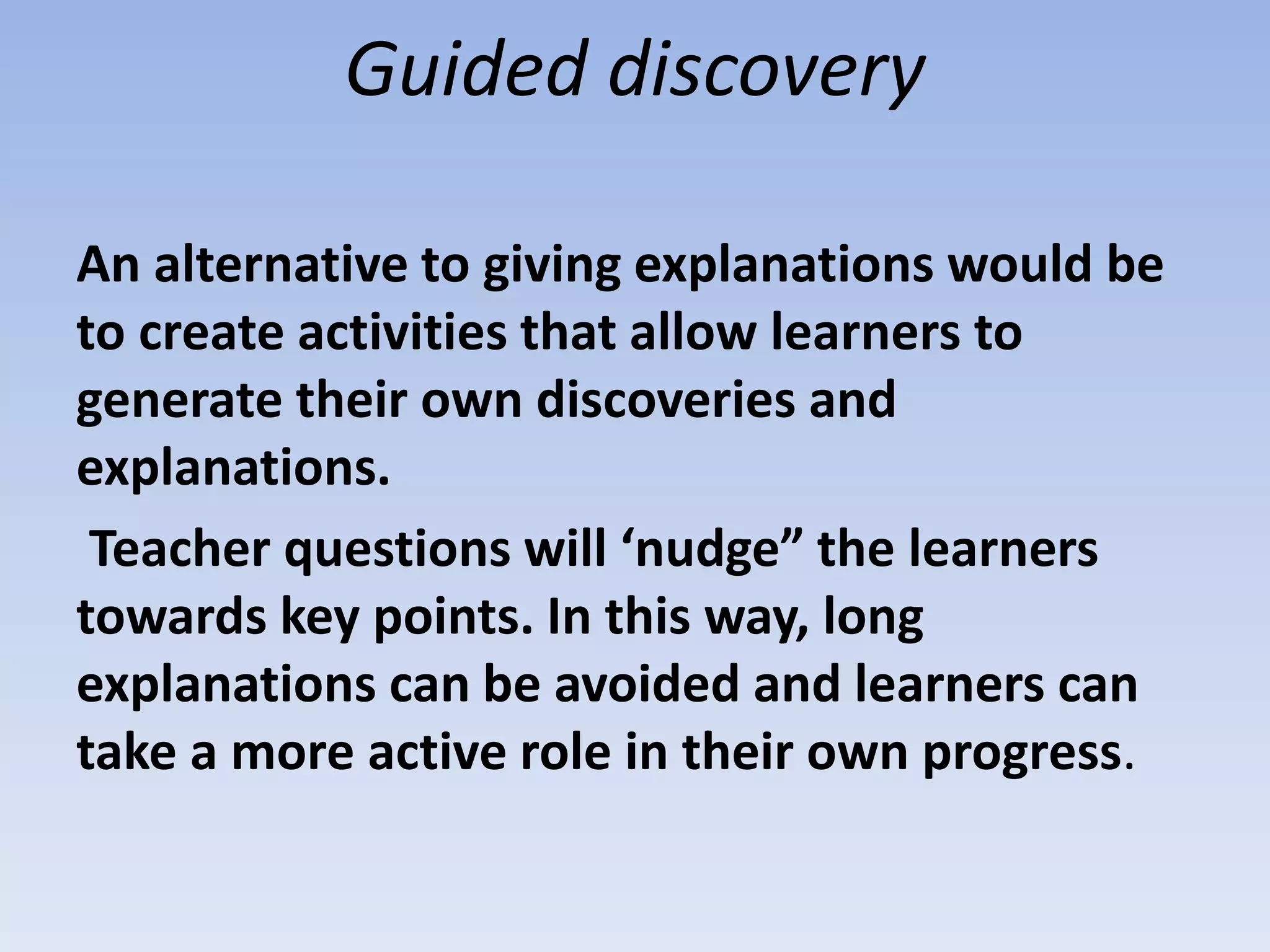 Guided discovery
An alternative to giving explanations would be
to create activities that allow learners to
generate their own discoveries and
explanations.
Teacher questions will ‘nudge” the learners
towards key points. In this way, long
explanations can be avoided and learners can
take a more active role in their own progress.
 