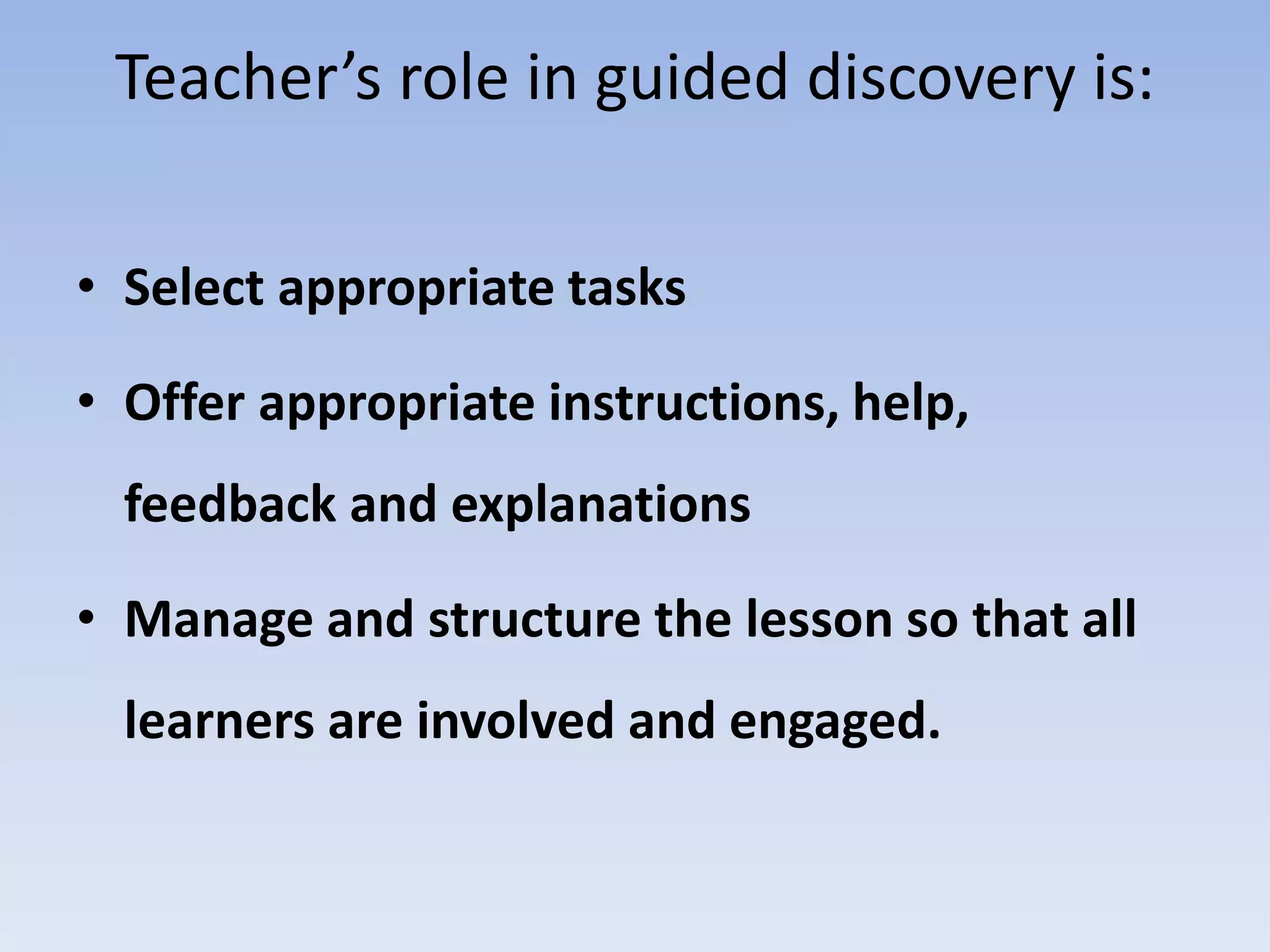Teacher’s role in guided discovery is:
• Select appropriate tasks
• Offer appropriate instructions, help,
feedback and explanations
• Manage and structure the lesson so that all
learners are involved and engaged.
 