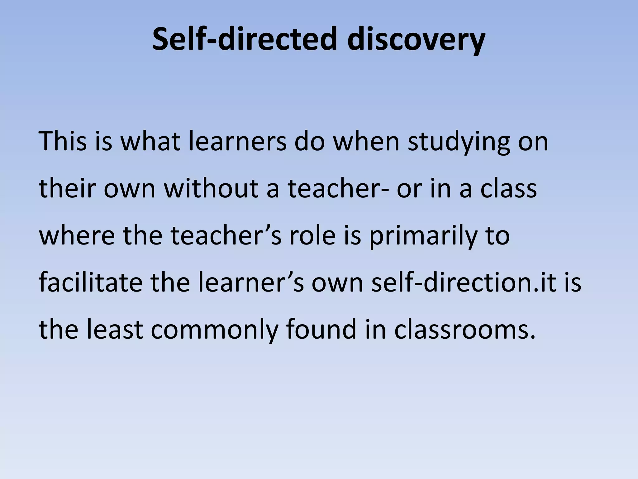 Self-directed discovery
This is what learners do when studying on
their own without a teacher- or in a class
where the teacher’s role is primarily to
facilitate the learner’s own self-direction.it is
the least commonly found in classrooms.
 