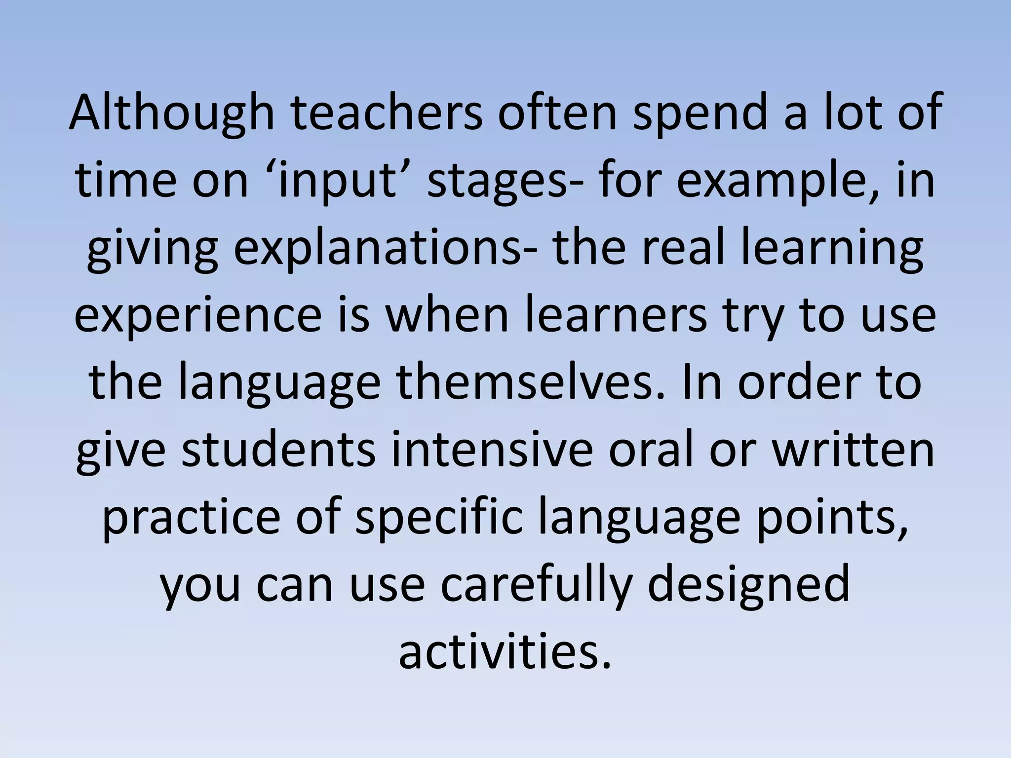 Although teachers often spend a lot of
time on ‘input’ stages- for example, in
giving explanations- the real learning
experience is when learners try to use
the language themselves. In order to
give students intensive oral or written
practice of specific language points,
you can use carefully designed
activities.
 