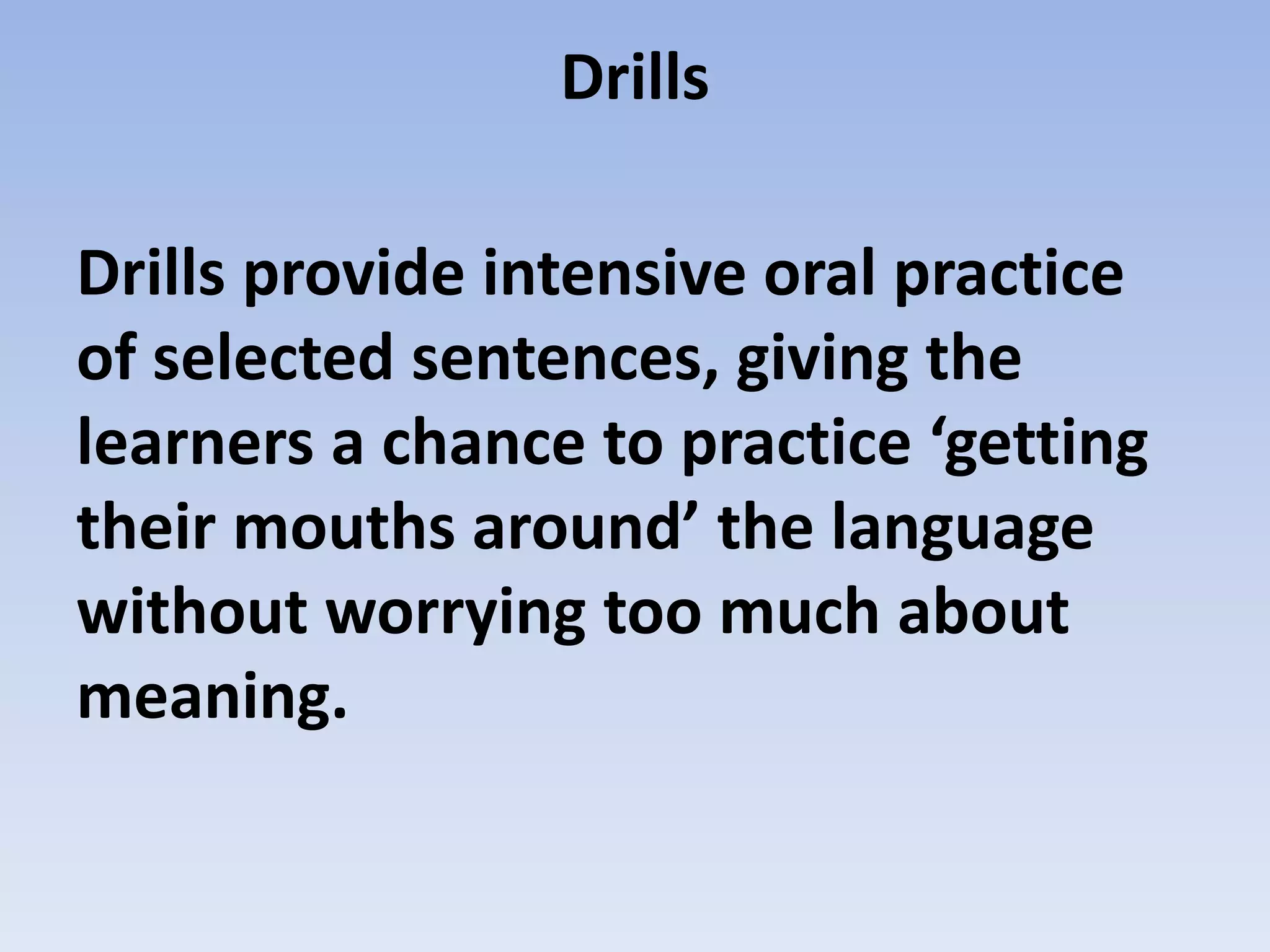 Drills
Drills provide intensive oral practice
of selected sentences, giving the
learners a chance to practice ‘getting
their mouths around’ the language
without worrying too much about
meaning.
 