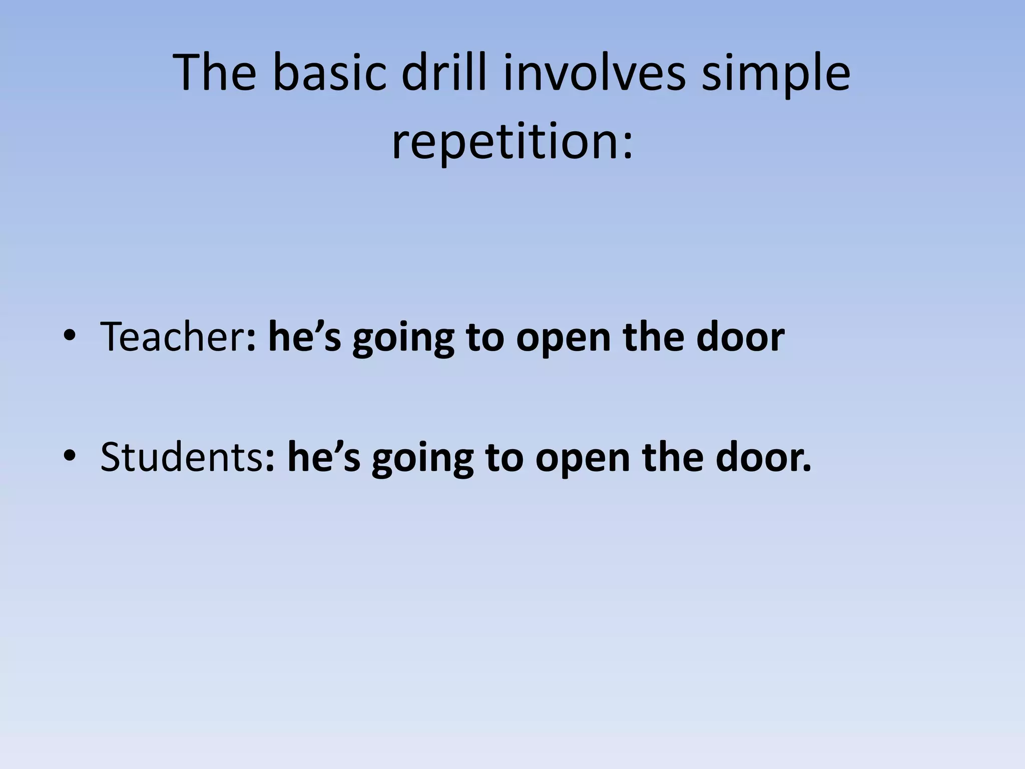The basic drill involves simple
repetition:
• Teacher: he’s going to open the door
• Students: he’s going to open the door.
 