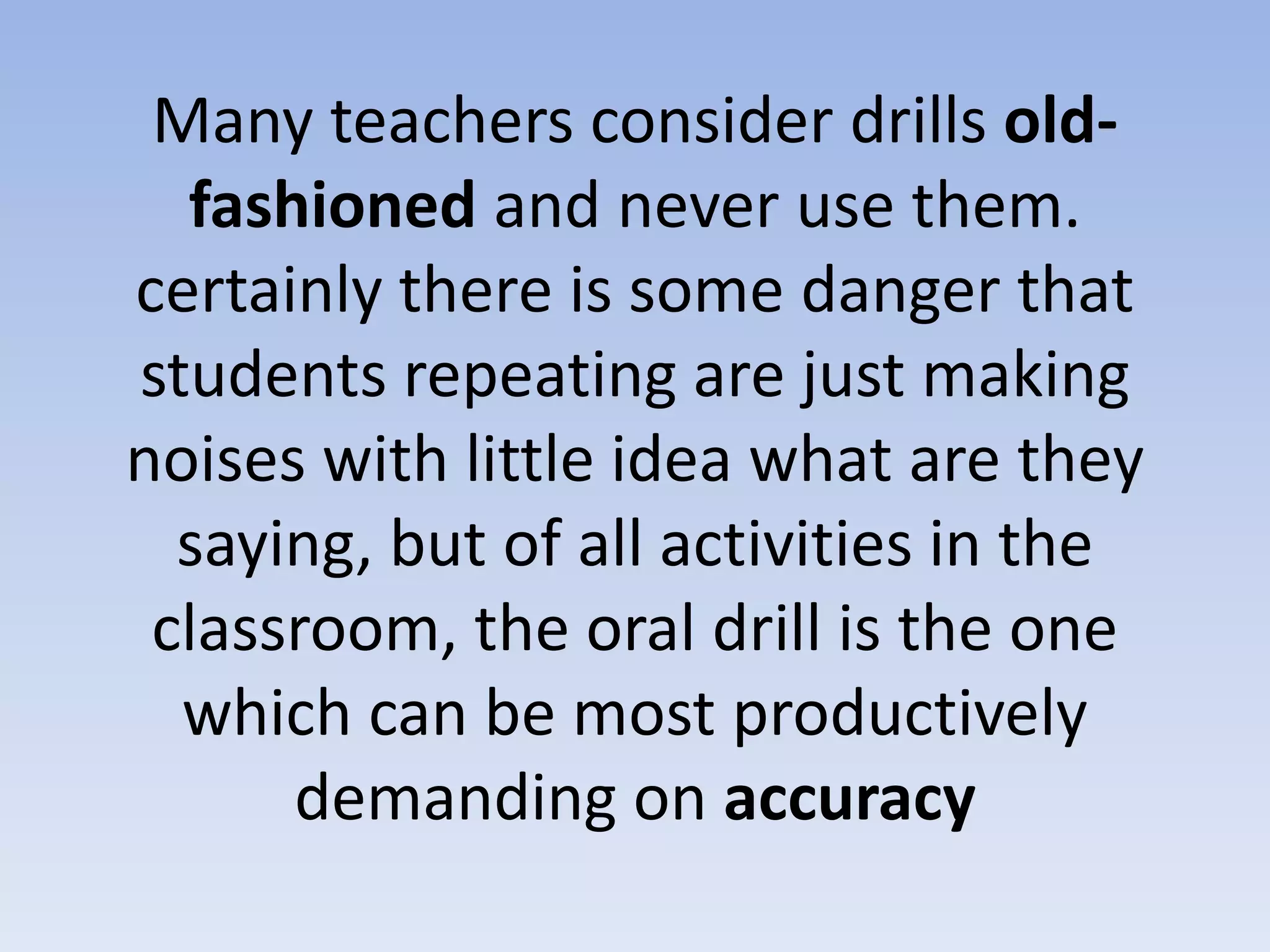 Many teachers consider drills old-
fashioned and never use them.
certainly there is some danger that
students repeating are just making
noises with little idea what are they
saying, but of all activities in the
classroom, the oral drill is the one
which can be most productively
demanding on accuracy
 