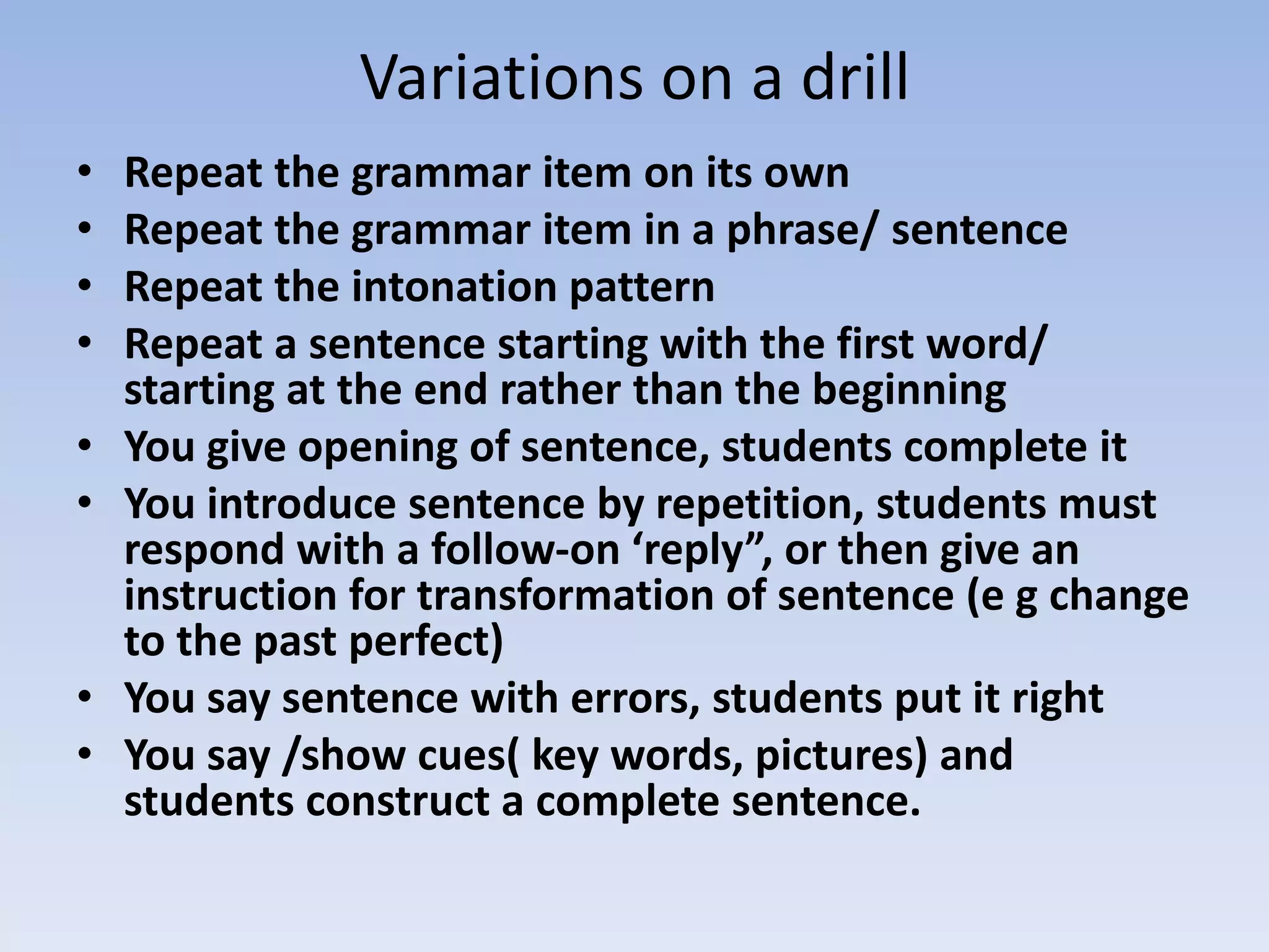 Variations on a drill
• Repeat the grammar item on its own
• Repeat the grammar item in a phrase/ sentence
• Repeat the intonation pattern
• Repeat a sentence starting with the first word/
starting at the end rather than the beginning
• You give opening of sentence, students complete it
• You introduce sentence by repetition, students must
respond with a follow-on ‘reply”, or then give an
instruction for transformation of sentence (e g change
to the past perfect)
• You say sentence with errors, students put it right
• You say /show cues( key words, pictures) and
students construct a complete sentence.
 