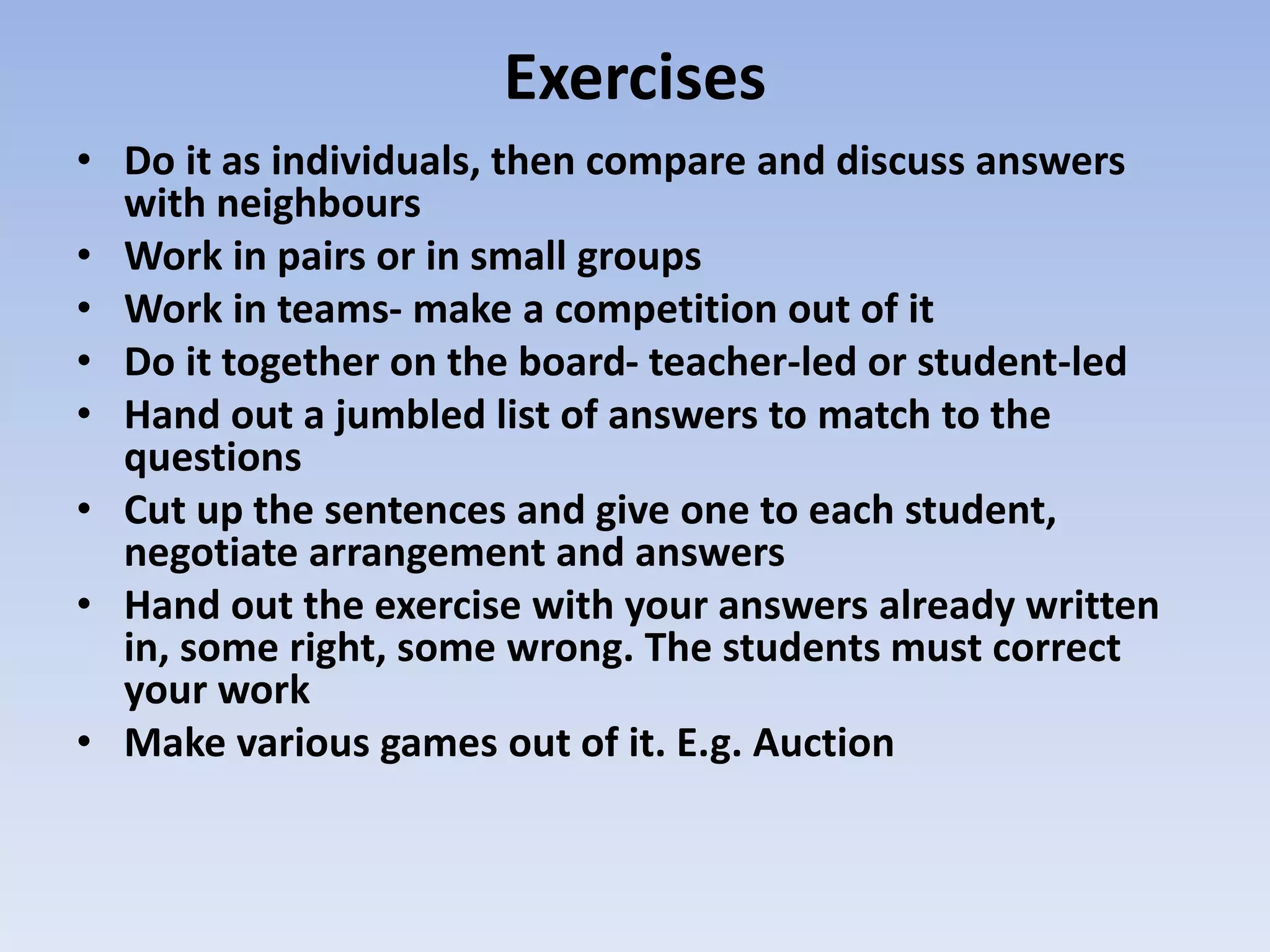 Exercises
• Do it as individuals, then compare and discuss answers
with neighbours
• Work in pairs or in small groups
• Work in teams- make a competition out of it
• Do it together on the board- teacher-led or student-led
• Hand out a jumbled list of answers to match to the
questions
• Cut up the sentences and give one to each student,
negotiate arrangement and answers
• Hand out the exercise with your answers already written
in, some right, some wrong. The students must correct
your work
• Make various games out of it. E.g. Auction
 