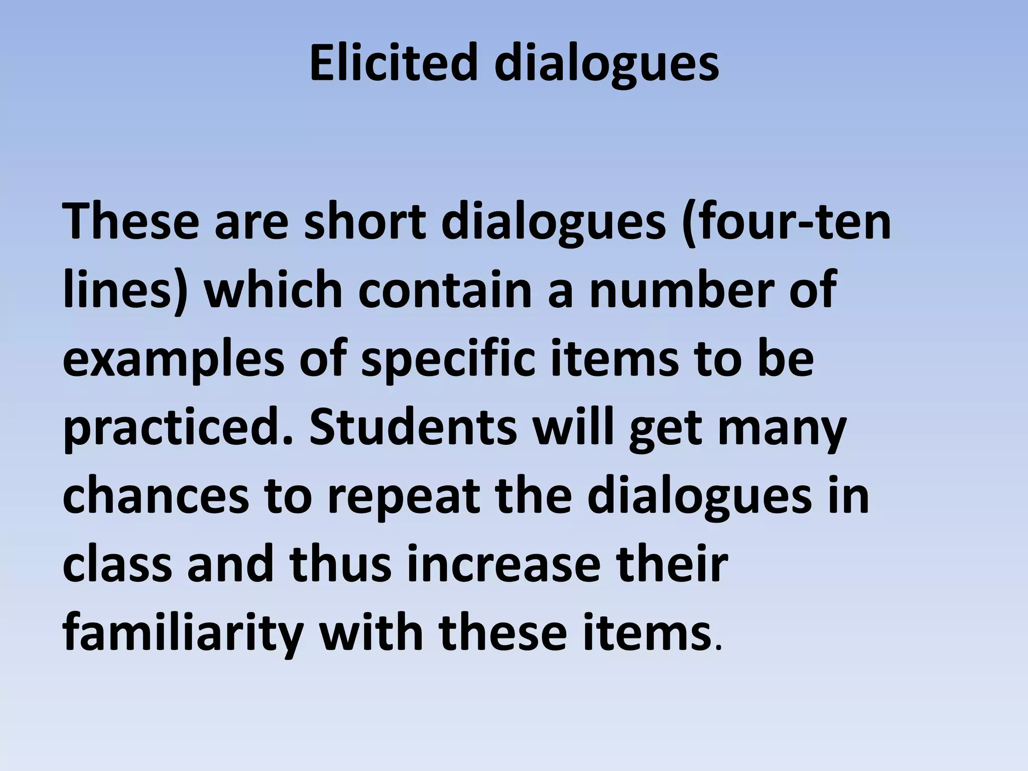 Elicited dialogues
These are short dialogues (four-ten
lines) which contain a number of
examples of specific items to be
practiced. Students will get many
chances to repeat the dialogues in
class and thus increase their
familiarity with these items.
 