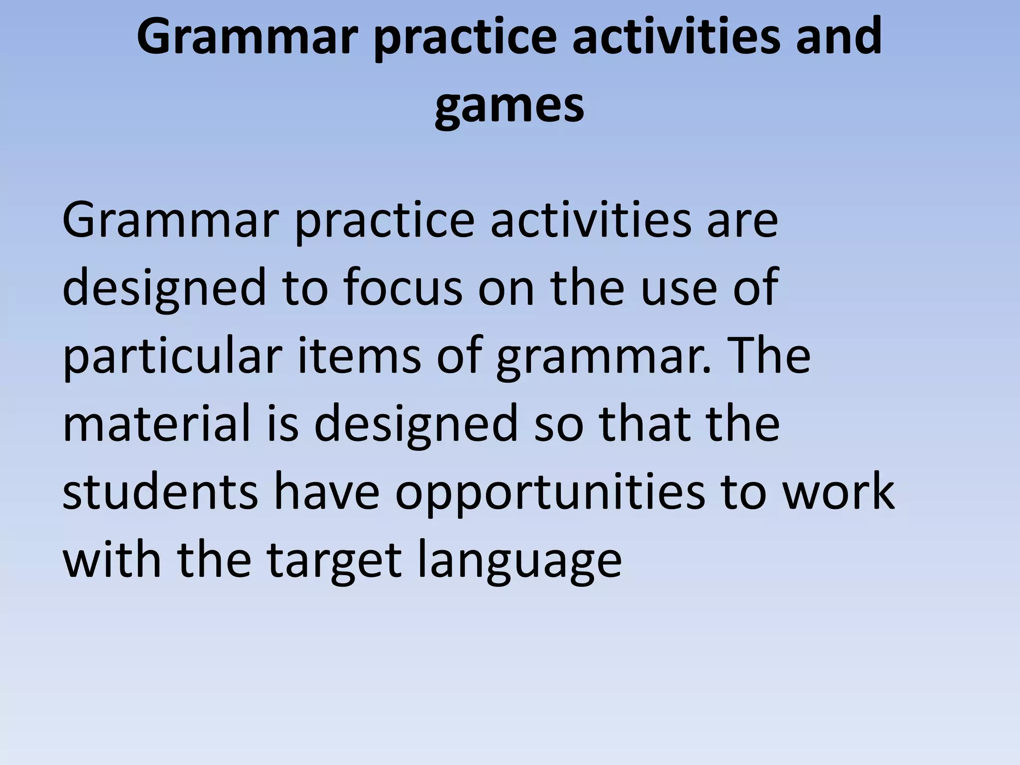 Grammar practice activities and
games
Grammar practice activities are
designed to focus on the use of
particular items of grammar. The
material is designed so that the
students have opportunities to work
with the target language
 