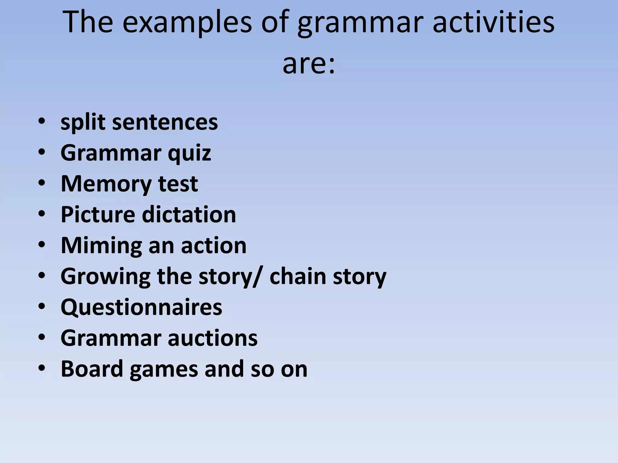 The examples of grammar activities
are:
• split sentences
• Grammar quiz
• Memory test
• Picture dictation
• Miming an action
• Growing the story/ chain story
• Questionnaires
• Grammar auctions
• Board games and so on
 
