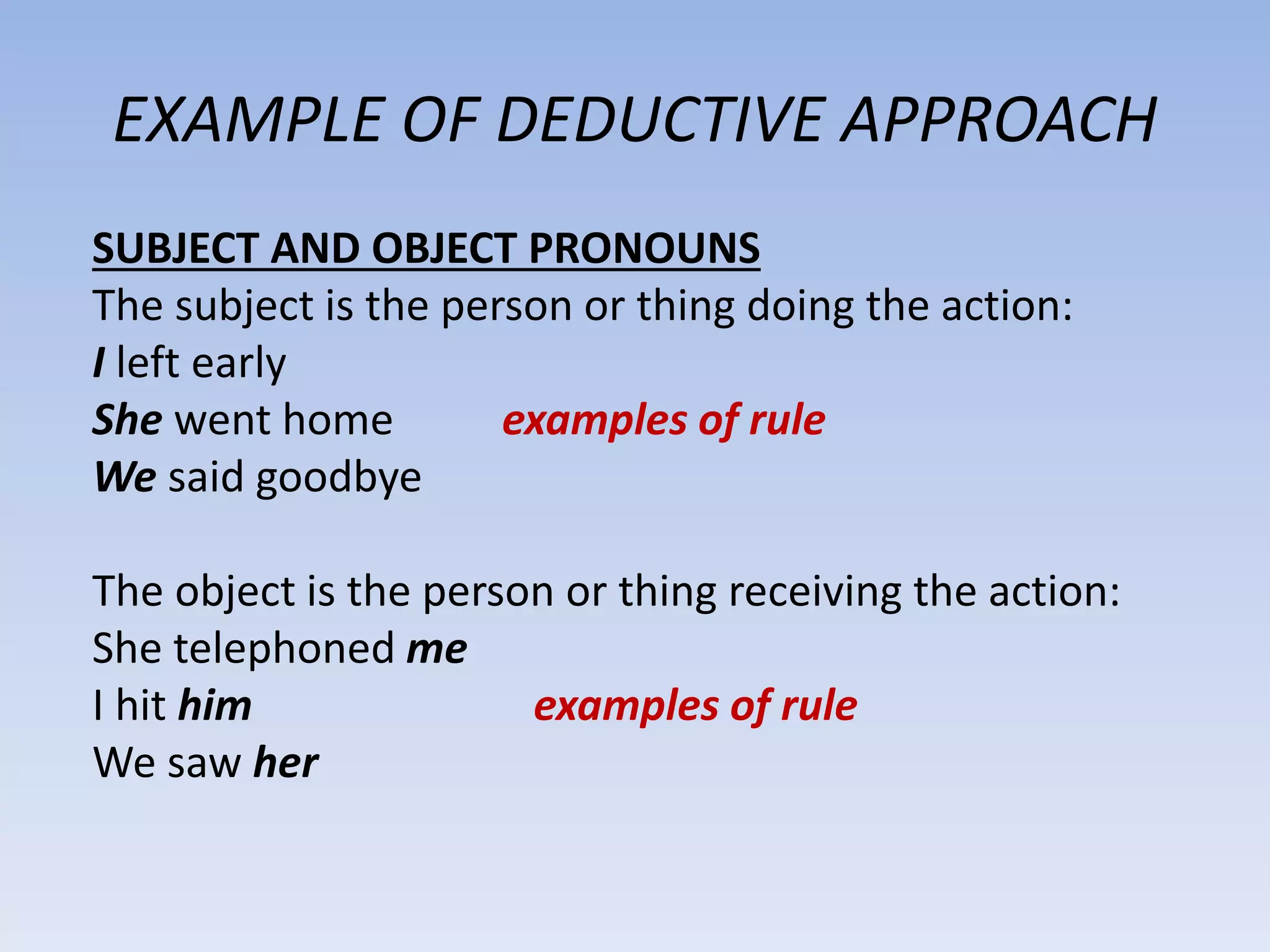 EXAMPLE OF DEDUCTIVE APPROACH
SUBJECT AND OBJECT PRONOUNS
The subject is the person or thing doing the action:
I left early
She went home examples of rule
We said goodbye
The object is the person or thing receiving the action:
She telephoned me
I hit him examples of rule
We saw her
 