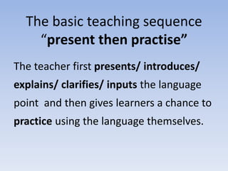 The basic teaching sequence
“present then practise”
The teacher first presents/ introduces/
explains/ clarifies/ inputs the language
point and then gives learners a chance to
practice using the language themselves.
 