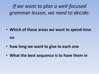 If we want to plan a well-focused
grammar lesson, we need to decide:
• Which of these areas we want to spend time
on
• how long we want to give to each one
• What the best sequence is to have them in
 