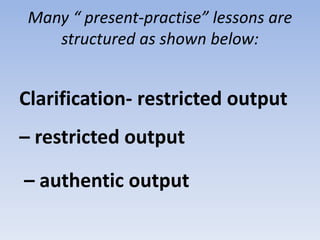 Many “ present-practise” lessons are
structured as shown below:
Clarification- restricted output
– restricted output
– authentic output
 