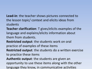 Lead-in: the teacher shows pictures connected to
the lesson topic/ context and elicits ideas from
students
Teacher clarification: T gives/elicits examples of the
language and explains/elicits information about
them from students.
Restricted output: the students work on oral
practice of examples of these items
Restricted output: the students do a written exercise
to practice these items
Authentic output: the students are given an
opportunity to use these items along with the other
language they know, in communicative activities
 