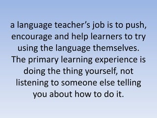 a language teacher’s job is to push,
encourage and help learners to try
using the language themselves.
The primary learning experience is
doing the thing yourself, not
listening to someone else telling
you about how to do it.
 