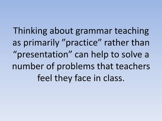 Thinking about grammar teaching
as primarily ”practice” rather than
“presentation” can help to solve a
number of problems that teachers
feel they face in class.
 