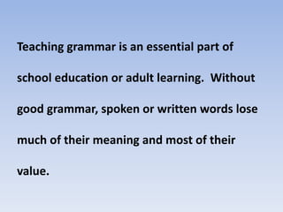 Teaching grammar is an essential part of
school education or adult learning. Without
good grammar, spoken or written words lose
much of their meaning and most of their
value.
 