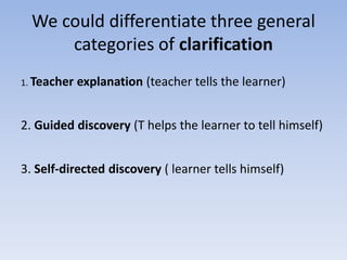We could differentiate three general
categories of clarification
1. Teacher explanation (teacher tells the learner)
2. Guided discovery (T helps the learner to tell himself)
3. Self-directed discovery ( learner tells himself)
 