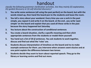 handout
classify the following grammar clarification activities. Are they mainly (E) explanation,
(G) guided discovery or (S) self-directed discovery?
1. You write some sentences (all using the past perfect) on the board, but with the
words mixed up, then hand the board pen to the students and leave the room.
2. You tell a story about your weekend. Every time you use a verb in the past
simple, you repeat it and write it on the board. at the end , you write ‘past
simple’ on the board and explain that you used all these verbs in the past
because the story happened last Saturday
3. You lecture about the construction of conditional sentences
4. You create a board situation, clarify a specific meaning and then elicit
appropriate sentences from the students or model them yourself.
5. You hand out a list of 20 if sentences. You ask students to work together,
discuss and find out what the ‘rules’ are.
6. Students discuss interpretation of timelines on the board and try to make
example sentences for them. you intervene when answers seem elusive and at
one point explain the difference between two tenses
7. Students decide they want to learn about reported speech. They go to the
library or learning centre and find out more.
 