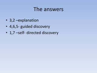 The answers
• 3,2 –explanation
• 4,6,5- guided discovery
• 1,7 –self- directed discovery
 