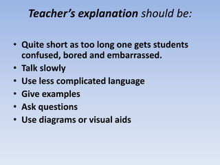 Teacher’s explanation should be:
• Quite short as too long one gets students
confused, bored and embarrassed.
• Talk slowly
• Use less complicated language
• Give examples
• Ask questions
• Use diagrams or visual aids
 