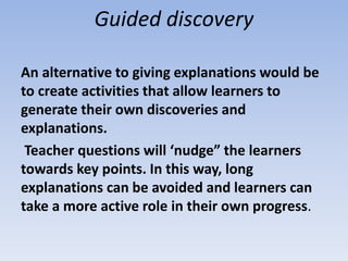 Guided discovery
An alternative to giving explanations would be
to create activities that allow learners to
generate their own discoveries and
explanations.
Teacher questions will ‘nudge” the learners
towards key points. In this way, long
explanations can be avoided and learners can
take a more active role in their own progress.
 