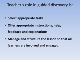 Teacher’s role in guided discovery is:
• Select appropriate tasks
• Offer appropriate instructions, help,
feedback and explanations
• Manage and structure the lesson so that all
learners are involved and engaged.
 