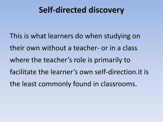 Self-directed discovery
This is what learners do when studying on
their own without a teacher- or in a class
where the teacher’s role is primarily to
facilitate the learner’s own self-direction.it is
the least commonly found in classrooms.
 