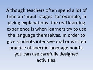Although teachers often spend a lot of
time on ‘input’ stages- for example, in
giving explanations- the real learning
experience is when learners try to use
the language themselves. In order to
give students intensive oral or written
practice of specific language points,
you can use carefully designed
activities.
 