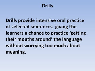 Drills
Drills provide intensive oral practice
of selected sentences, giving the
learners a chance to practice ‘getting
their mouths around’ the language
without worrying too much about
meaning.
 