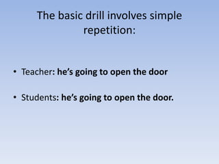 The basic drill involves simple
repetition:
• Teacher: he’s going to open the door
• Students: he’s going to open the door.
 