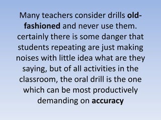 Many teachers consider drills old-
fashioned and never use them.
certainly there is some danger that
students repeating are just making
noises with little idea what are they
saying, but of all activities in the
classroom, the oral drill is the one
which can be most productively
demanding on accuracy
 