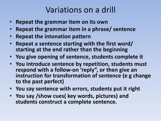 Variations on a drill
• Repeat the grammar item on its own
• Repeat the grammar item in a phrase/ sentence
• Repeat the intonation pattern
• Repeat a sentence starting with the first word/
starting at the end rather than the beginning
• You give opening of sentence, students complete it
• You introduce sentence by repetition, students must
respond with a follow-on ‘reply”, or then give an
instruction for transformation of sentence (e g change
to the past perfect)
• You say sentence with errors, students put it right
• You say /show cues( key words, pictures) and
students construct a complete sentence.
 
