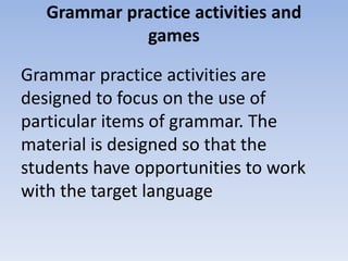 Grammar practice activities and
games
Grammar practice activities are
designed to focus on the use of
particular items of grammar. The
material is designed so that the
students have opportunities to work
with the target language
 