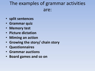 The examples of grammar activities
are:
• split sentences
• Grammar quiz
• Memory test
• Picture dictation
• Miming an action
• Growing the story/ chain story
• Questionnaires
• Grammar auctions
• Board games and so on
 