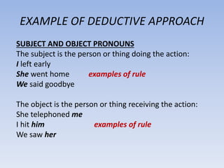 EXAMPLE OF DEDUCTIVE APPROACH
SUBJECT AND OBJECT PRONOUNS
The subject is the person or thing doing the action:
I left early
She went home examples of rule
We said goodbye
The object is the person or thing receiving the action:
She telephoned me
I hit him examples of rule
We saw her
 