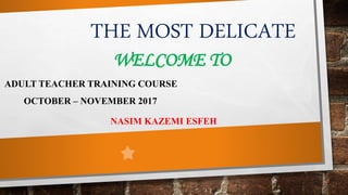 THE MOST DELICATE
WELCOME TO
ADULT TEACHER TRAINING COURSE
OCTOBER – NOVEMBER 2017
NASIM KAZEMI ESFEH
 