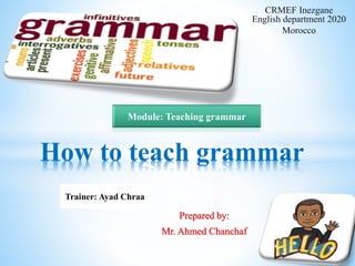 Prepared by:
Mr. Ahmed Chanchaf
How to teach grammar
CRMEF Inezgane
English department 2020
Morocco
Trainer: Ayad Chraa
Module: Teaching grammar
 
