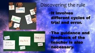 Discovering the rule
•It involves
different cycles of
trial and error.
•The guidance and
feedback of the
teacher is also
necessary.
 