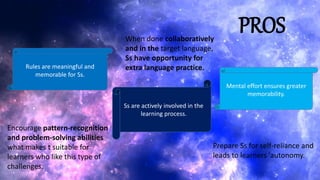 PROS
Rules are meaningful and
memorable for Ss.
Ss are actively involved in the
learning process.
Mental effort ensures greater
memorability.
Encourage pattern-recognition
and problem-solving abilities
what makes t suitable for
learners who like this type of
challenges.
When done collaboratively
and in the target language,
Ss have opportunity for
extra language practice.
Prepare Ss for self-reliance and
leads to learners 'autonomy.
 
