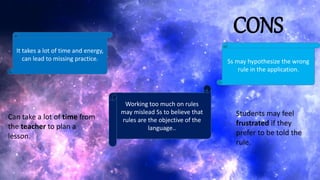 CONS
It takes a lot of time and energy,
can lead to missing practice.
Working too much on rules
may mislead Ss to believe that
rules are the objective of the
language..
Ss may hypothesize the wrong
rule in the application.
Can take a lot of time from
the teacher to plan a
lesson.
Students may feel
frustrated if they
prefer to be told the
rule.
 