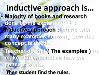 Inductive approach is…
• Majority of books and research
done by me explains that :
Inductive approach : starts with
many examples showing how this
concept is used .
• Teacher do that ( The examples ) to
make students notice how the
concept works.
• Then student find the rules.