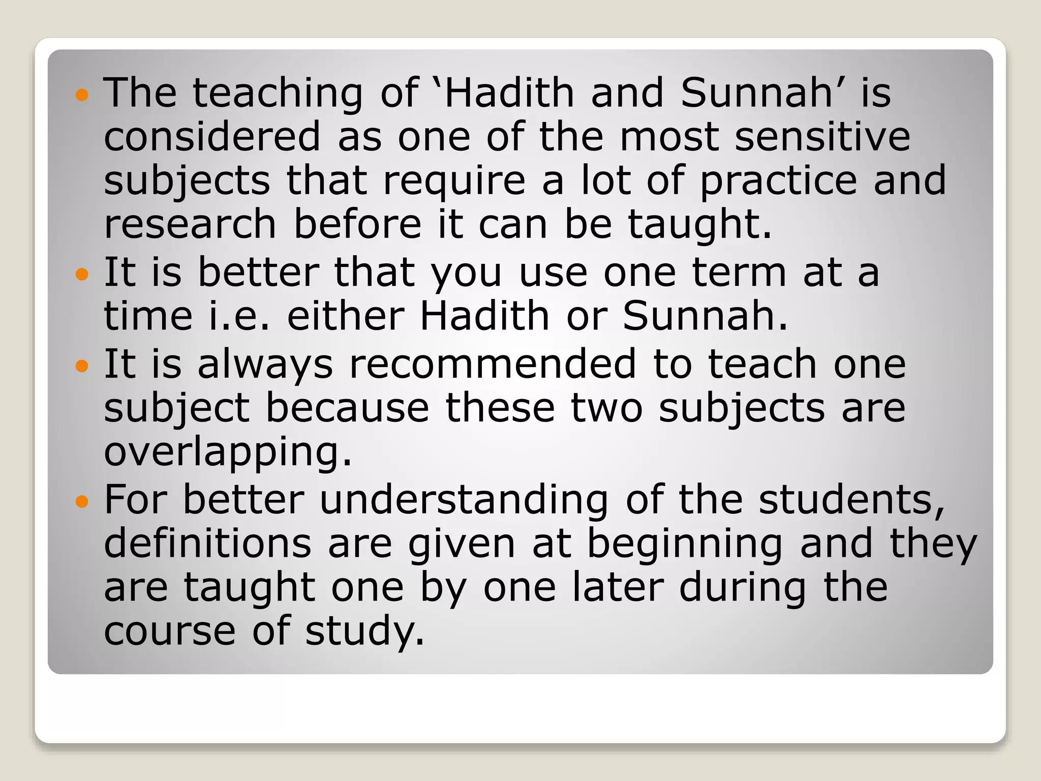  The teaching of ‘Hadith and Sunnah’ is
considered as one of the most sensitive
subjects that require a lot of practice and
research before it can be taught.
It is better that you use one term at a
time i.e. either Hadith or Sunnah.
It is always recommended to teach one
subject because these two subjects are
overlapping.
For better understanding of the students,
definitions are given at beginning and they
are taught one by one later during the
course of study.