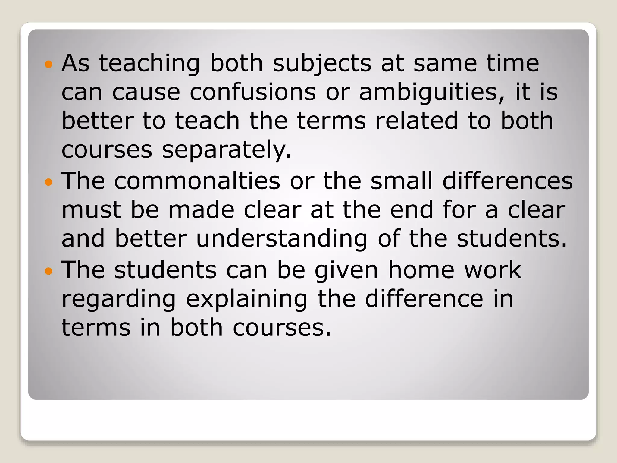  As teaching both subjects at same time
can cause confusions or ambiguities, it is
better to teach the terms related to both
courses separately.
The commonalties or the small differences
must be made clear at the end for a clear
and better understanding of the students.
The students can be given home work
regarding explaining the difference in
terms in both courses.