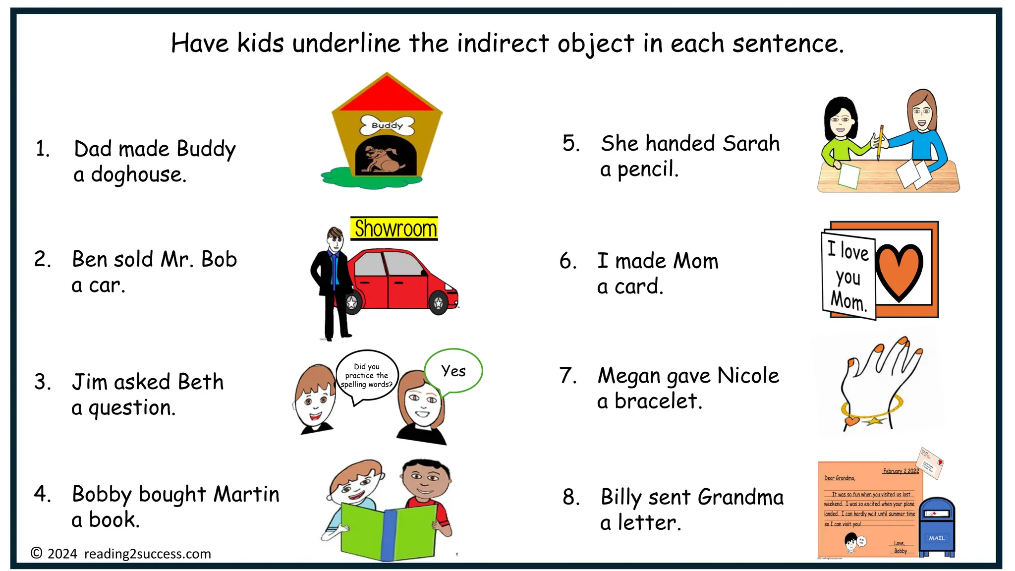 Have kids underline the indirect object in each sentence.
1. Dad made Buddy
a doghouse.
2. Ben sold Mr. Bob
a car.
6. I made Mom
a card.
4. Bobby bought Martin
a book.
5. She handed Sarah
a pencil.
7. Megan gave Nicole
a bracelet.
8. Billy sent Grandma
a letter.
3. Jim asked Beth
a question.
© 2024 reading2success.com
Yes
Did you
practice the
spelling words?
 